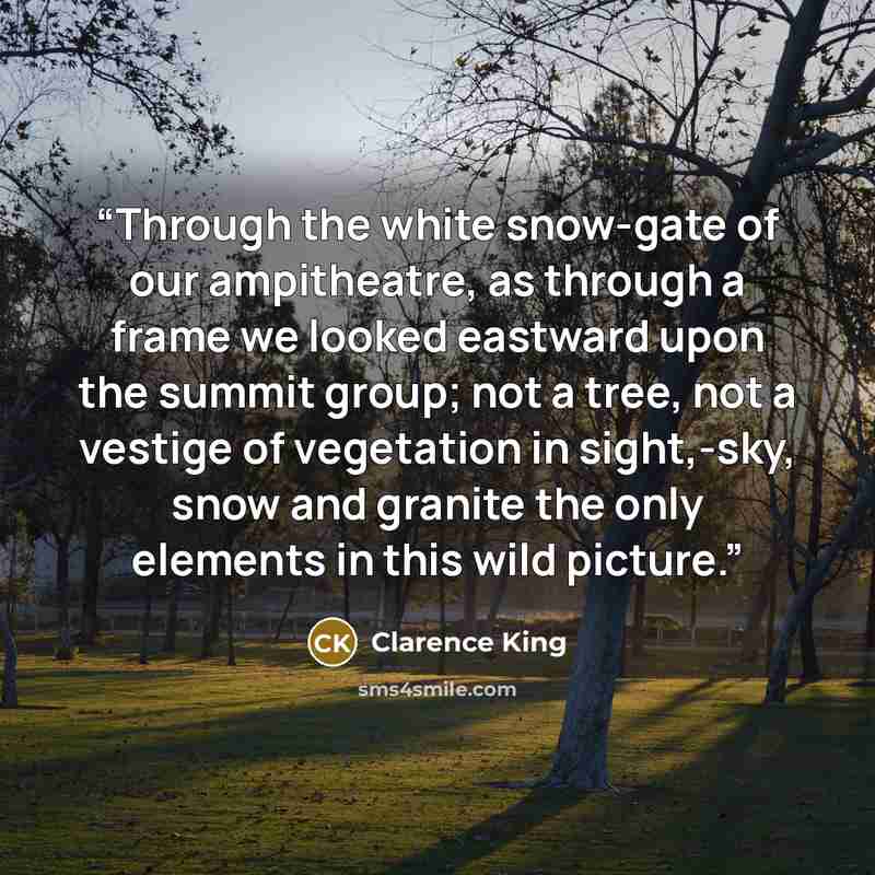 “Through the white snow-gate of our ampitheatre, as through a frame we looked eastward upon the summit group; not a tree, not a vestige of vegetation in sight,-sky, snow and granite the only elements in this wild picture.” quote by Clarence King