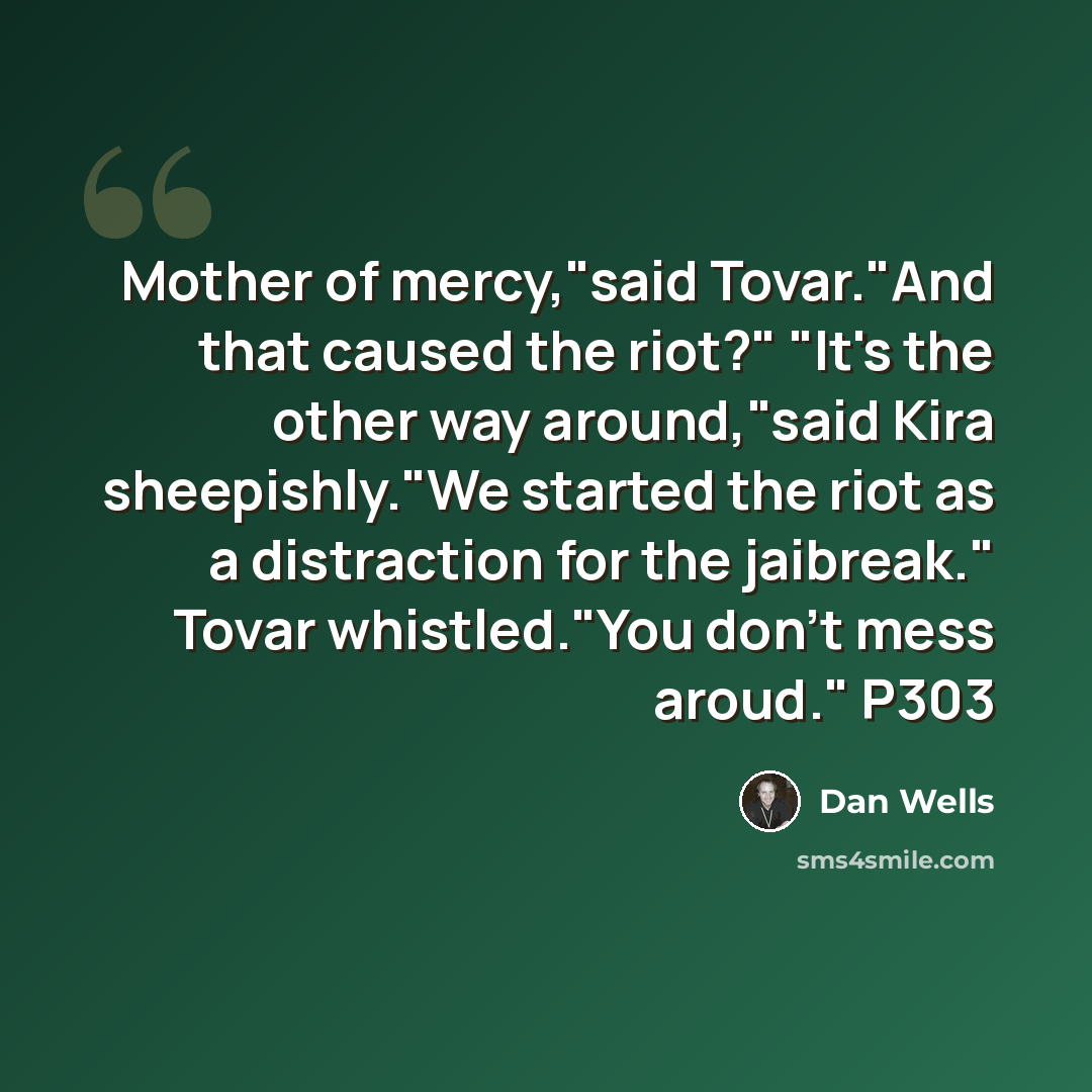 “Mother of mercy,"said Tovar."And that caused the riot?" "It's the other way around,"said Kira sheepishly."We started the riot as a distraction for the jaibreak." Tovar whistled."You don't mess aroud." P303” quote by Dan Wells