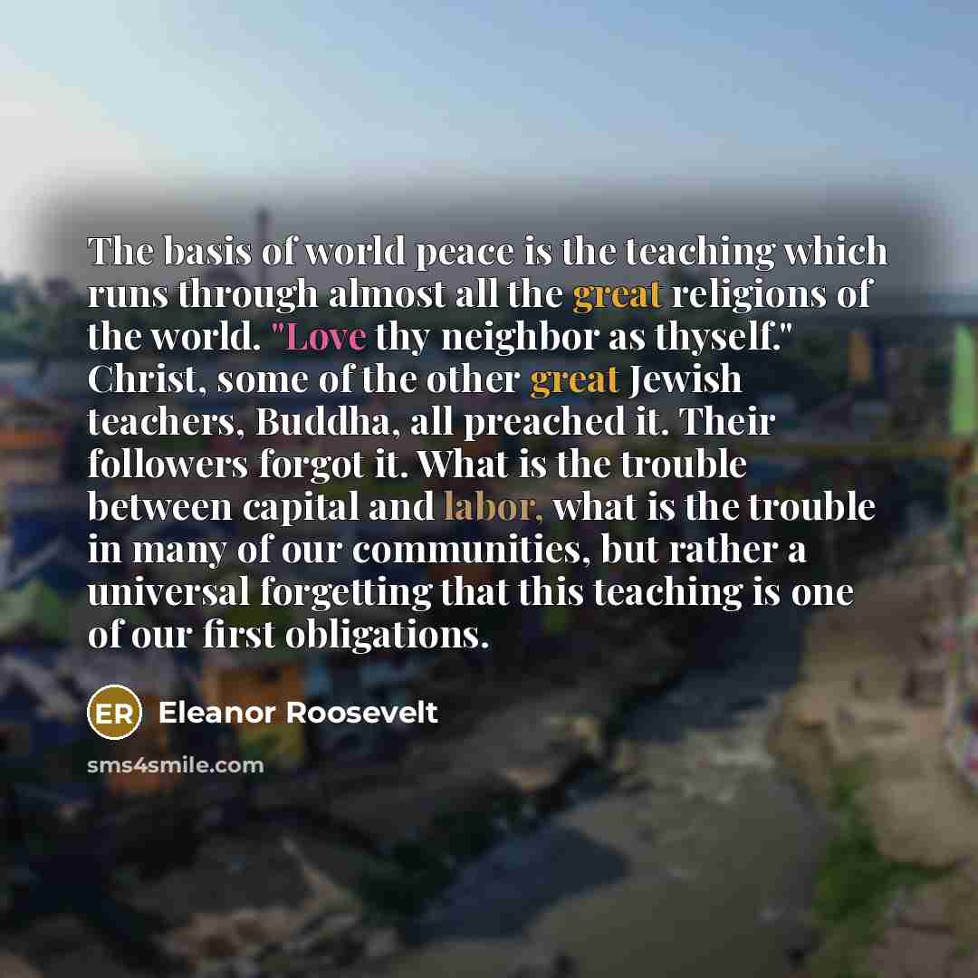 “The basis of world peace is the teaching which runs through almost all the great religions of the world. "Love thy neighbor as thyself." Christ, some of the other great Jewish teachers, Buddha, all preached it. Their followers forgot it. What is the trouble between capital and labor, what is the…” quote by Eleanor Roosevelt