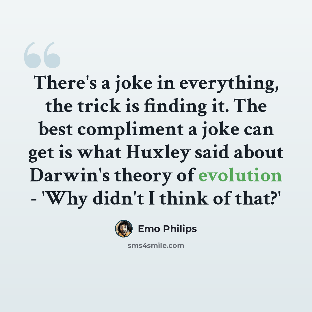 “There's a joke in everything, the trick is finding it. The best compliment a joke can get is what Huxley said about Darwin's theory of evolution - 'Why didn't I think of that?'” quote by Emo Philips