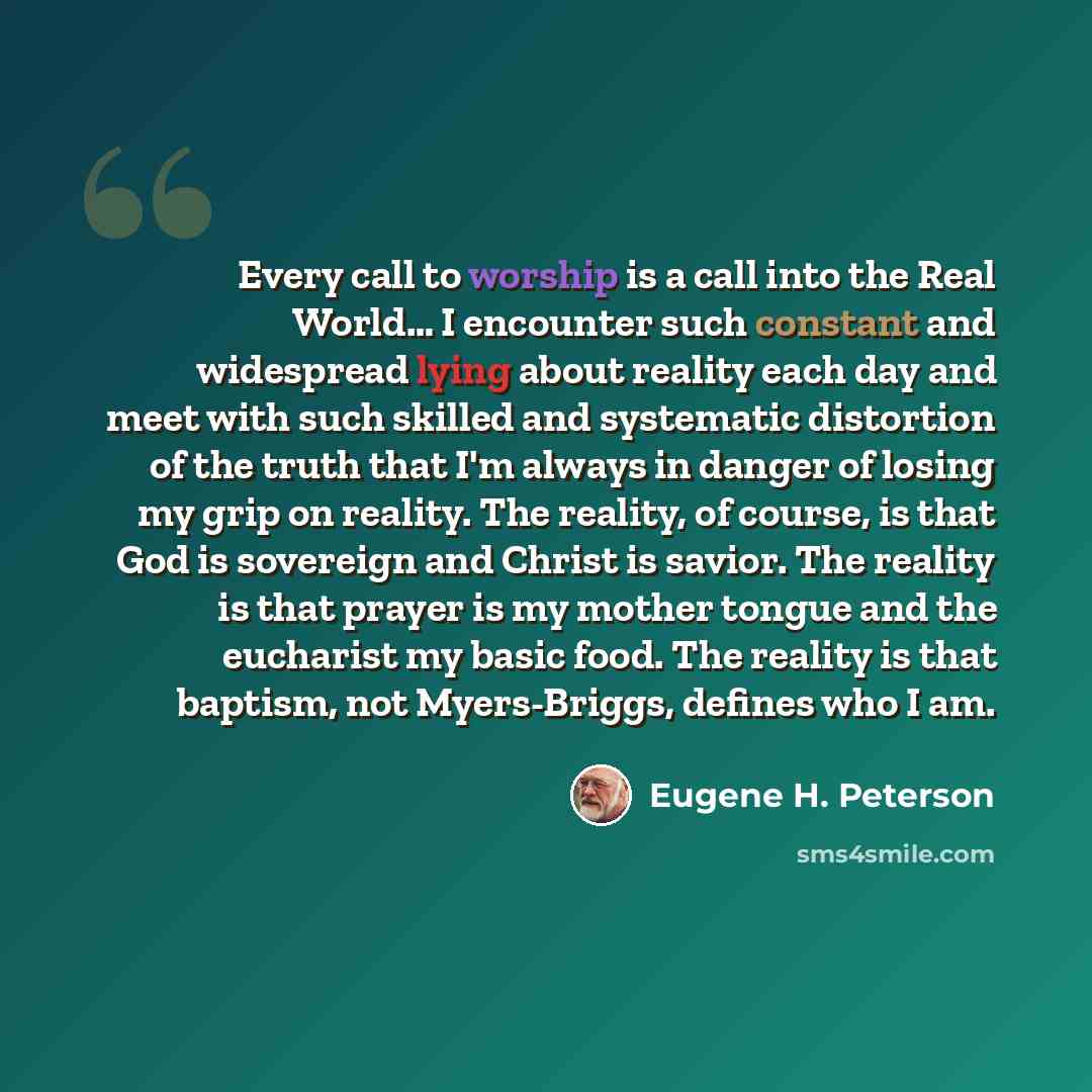 “Every call to worship is a call into the Real World… I encounter such constant and widespread lying about reality each day and meet with such skilled and systematic distortion of the truth that I'm always in danger of losing my grip on reality. The reality, of course, is that God is sovereign and…” quote by Eugene H. Peterson