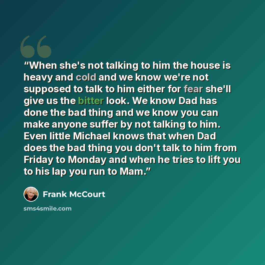 “When she's not talking to him the house is heavy and cold and we know we're not supposed to talk to him either for fear she'll give us the bitter look. We know Dad has done the bad thing and we know you can make anyone suffer by not talking to him. Even little Michael knows that when Dad does the…” quote by Frank McCourt
