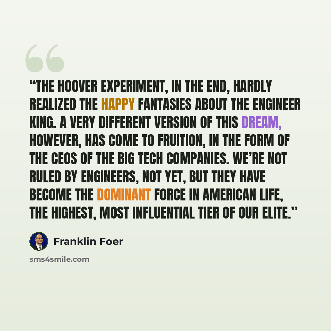 “The Hoover experiment, in the end, hardly realized the happy fantasies about the Engineer King. A very different version of this dream, however, has come to fruition, in the form of the CEOs of the big tech companies. We’re not ruled by engineers, not yet, but they have become the dominant force…” quote by Franklin Foer