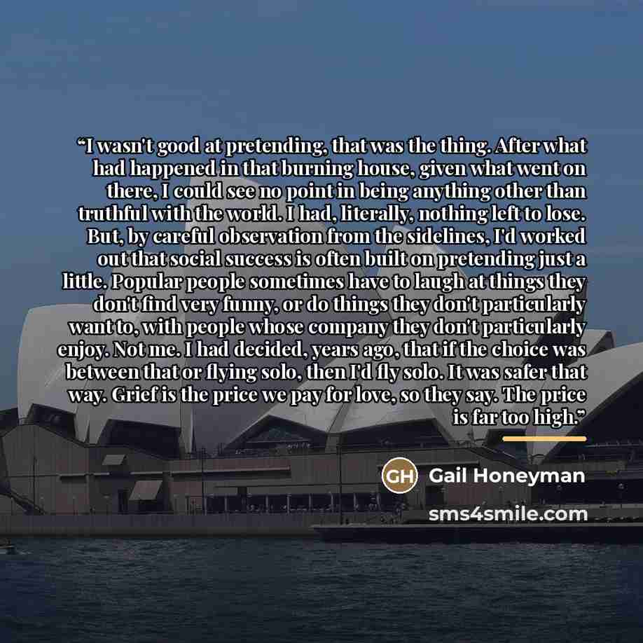 “I wasn't good at pretending, that was the thing. After what had happened in that burning house, given what went on there, I could see no point in being anything other than truthful with the world. I had, literally, nothing left to lose. But, by careful observation from the sidelines, I'd worked…” quote by Gail Honeyman