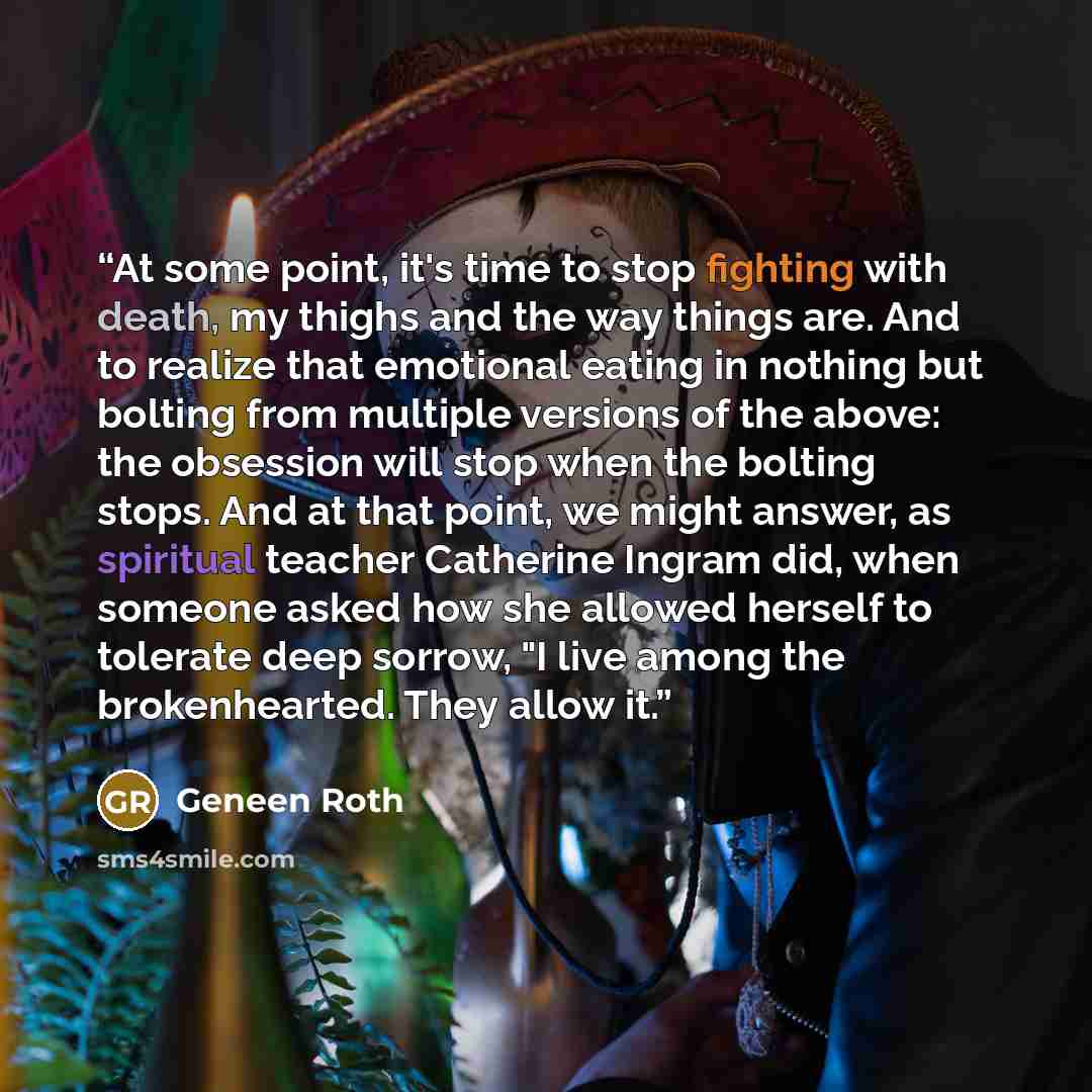“At some point, it's time to stop fighting with death, my thighs and the way things are. And to realize that emotional eating in nothing but bolting from multiple versions of the above: the obsession will stop when the bolting stops. And at that point, we might answer, as spiritual teacher…” quote by Geneen Roth