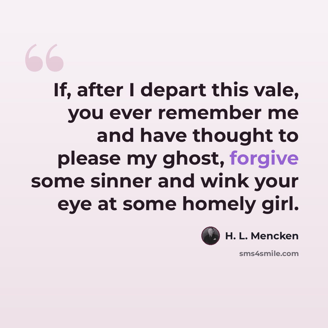 “If, after I depart this vale, you ever remember me and have thought to please my ghost, forgive some sinner and wink your eye at some homely girl.” quote by H. L. Mencken