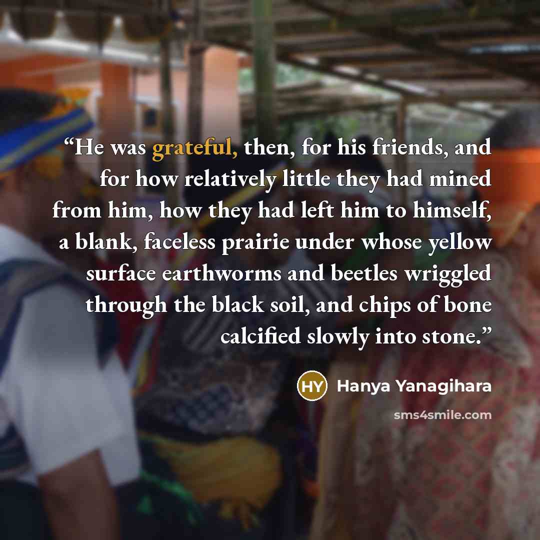 “He was grateful, then, for his friends, and for how relatively little they had mined from him, how they had left him to himself, a blank, faceless prairie under whose yellow surface earthworms and beetles wriggled through the black soil, and chips of bone calcified slowly into stone.” quote by Hanya Yanagihara