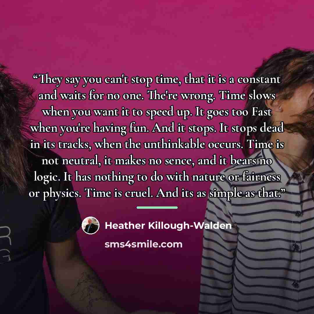 “They say you can't stop time, that it is a constant and waits for no one. The're wrong. Time slows when you want it to speed up. It goes too Fast when you're having fun. And it stops. It stops dead in its tracks, when the unthinkable occurs. Time is not neutral, it makes no sence, and it bears no…” quote by Heather Killough-Walden