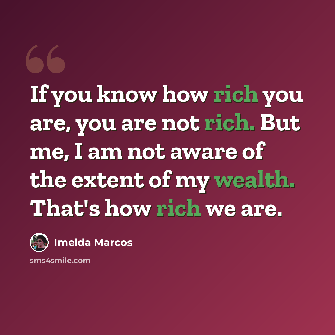 “If you know how rich you are, you are not rich. But me, I am not aware of the extent of my wealth. That's how rich we are.” quote by Imelda Marcos
