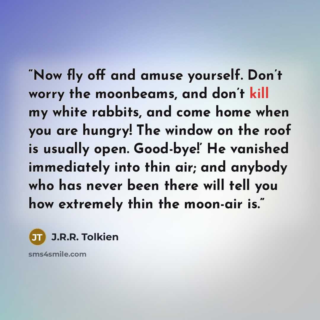 “Now fly off and amuse yourself. Don’t worry the moonbeams, and don’t kill my white rabbits, and come home when you are hungry! The window on the roof is usually open. Good-bye!’ He vanished immediately into thin air; and anybody who has never been there will tell you how extremely thin the…” quote by J.R.R. Tolkien