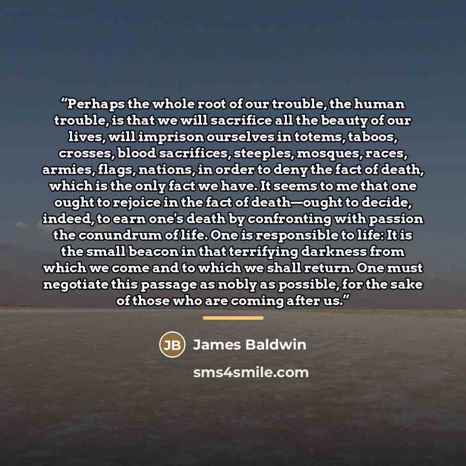 “Perhaps the whole root of our trouble, the human trouble, is that we will sacrifice all the beauty of our lives, will imprison ourselves in totems, taboos, crosses, blood sacrifices, steeples, mosques, races, armies, flags, nations, in order to deny the fact of death, which is the only fact we…” quote by James Baldwin