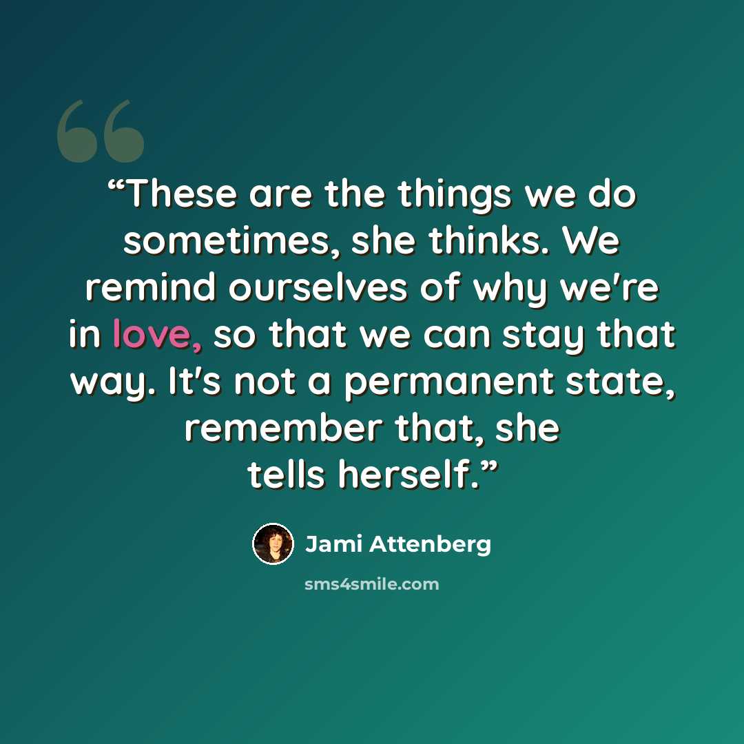 “These are the things we do sometimes, she thinks. We remind ourselves of why we're in love, so that we can stay that way. It's not a permanent state, remember that, she tells herself.” quote by Jami Attenberg