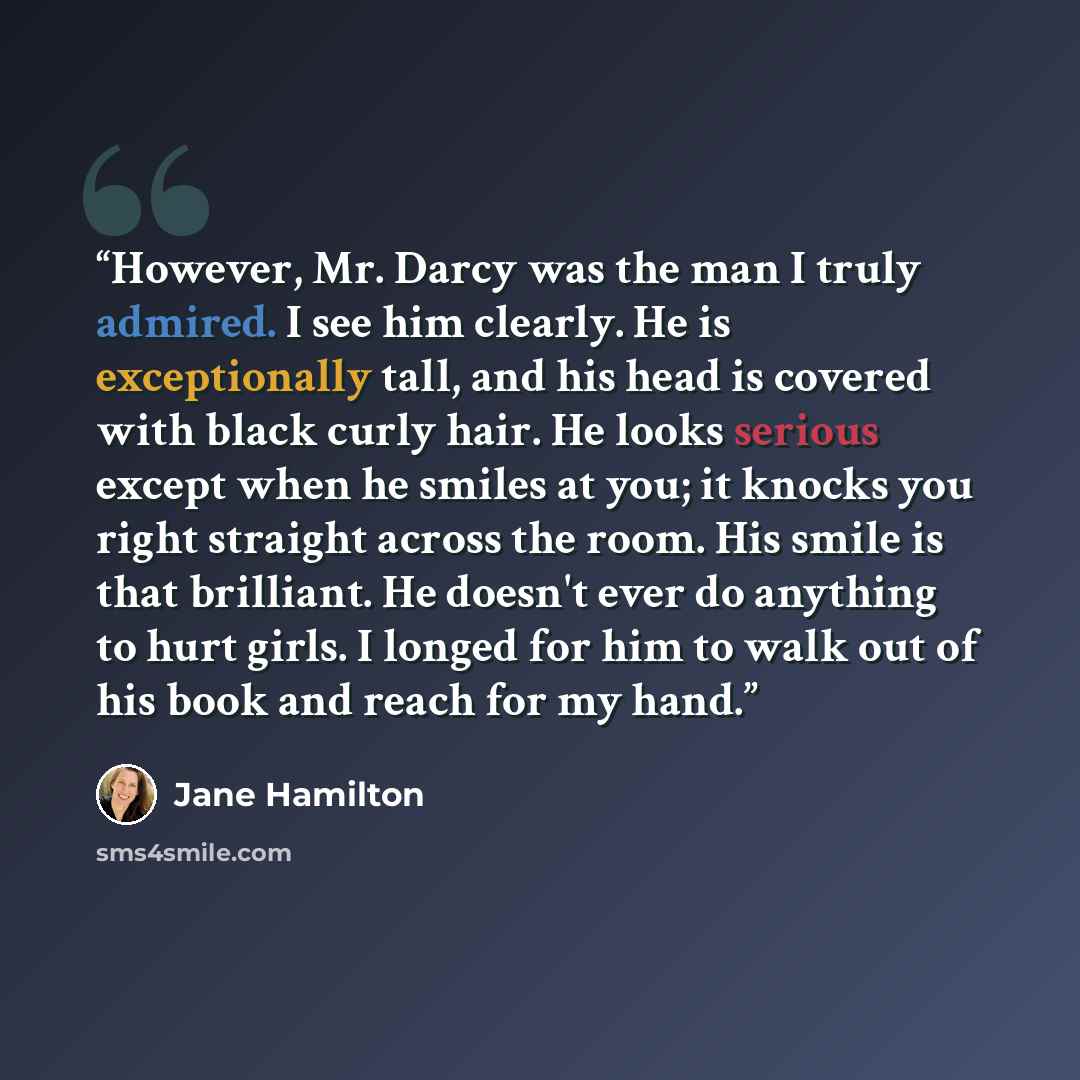 “However, Mr. Darcy was the man I truly admired. I see him clearly. He is exceptionally tall, and his head is covered with black curly hair. He looks serious except when he smiles at you; it knocks you right straight across the room. His smile is that brilliant. He doesn't ever do anything to hurt…” quote by Jane Hamilton