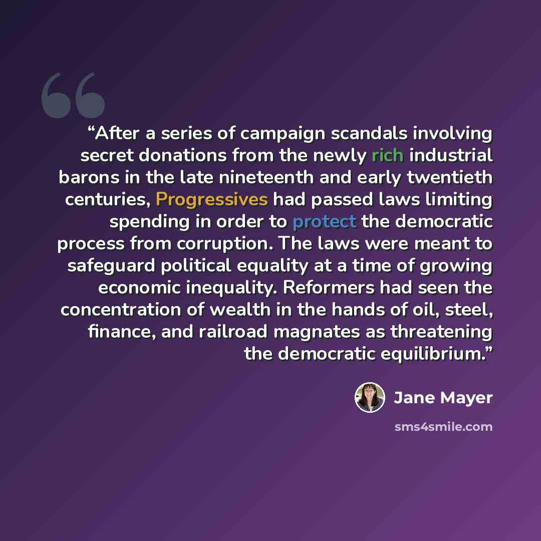 “After a series of campaign scandals involving secret donations from the newly rich industrial barons in the late nineteenth and early twentieth centuries, Progressives had passed laws limiting spending in order to protect the democratic process from corruption. The laws were meant to safeguard…” quote by Jane Mayer