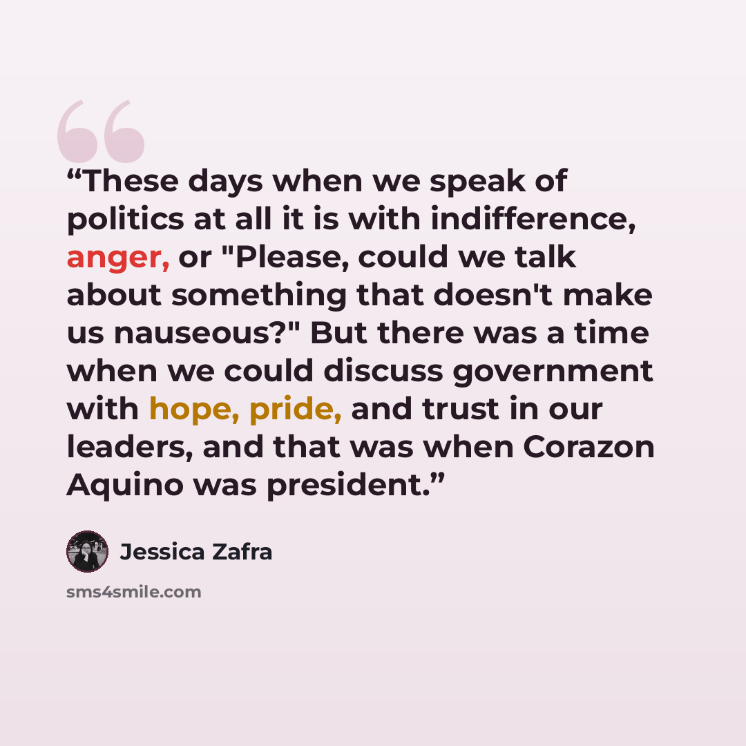 “These days when we speak of politics at all it is with indifference, anger, or "Please, could we talk about something that doesn't make us nauseous?" But there was a time when we could discuss government with hope, pride, and trust in our leaders, and that was when Corazon Aquino was president.” quote by Jessica Zafra