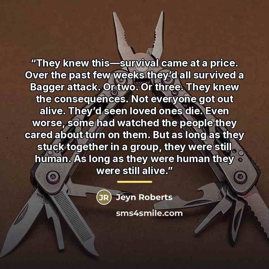 “They knew this—survival came at a price. Over the past few weeks they’d all survived a Bagger attack. Or two. Or three. They knew the consequences. Not everyone got out alive. They’d seen loved ones die. Even worse, some had watched the people they cared about turn on them. But as long as they…” quote by Jeyn Roberts