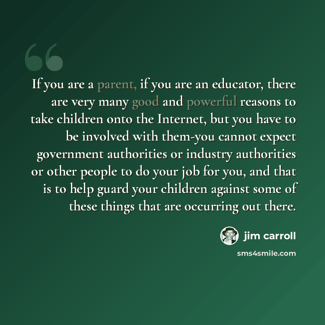 “If you are a parent, if you are an educator, there are very many good and powerful reasons to take children onto the Internet, but you have to be involved with them-you cannot expect government authorities or industry authorities or other people to do your job for you, and that is to help guard…” quote by Jim Carroll
