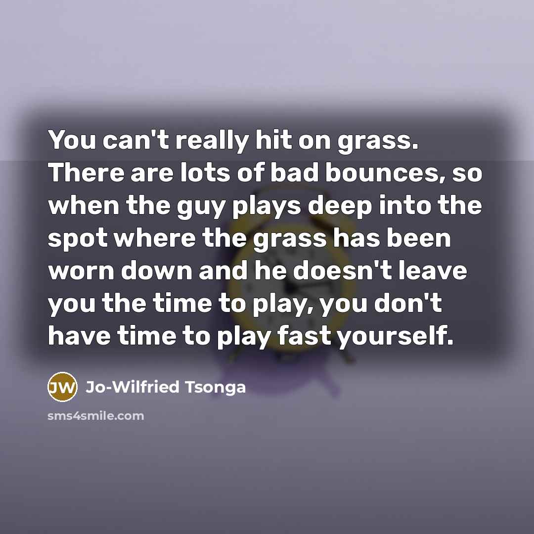 “You can't really hit on grass. There are lots of bad bounces, so when the guy plays deep into the spot where the grass has been worn down and he doesn't leave you the time to play, you don't have time to play fast yourself.” quote by Jo-Wilfried Tsonga
