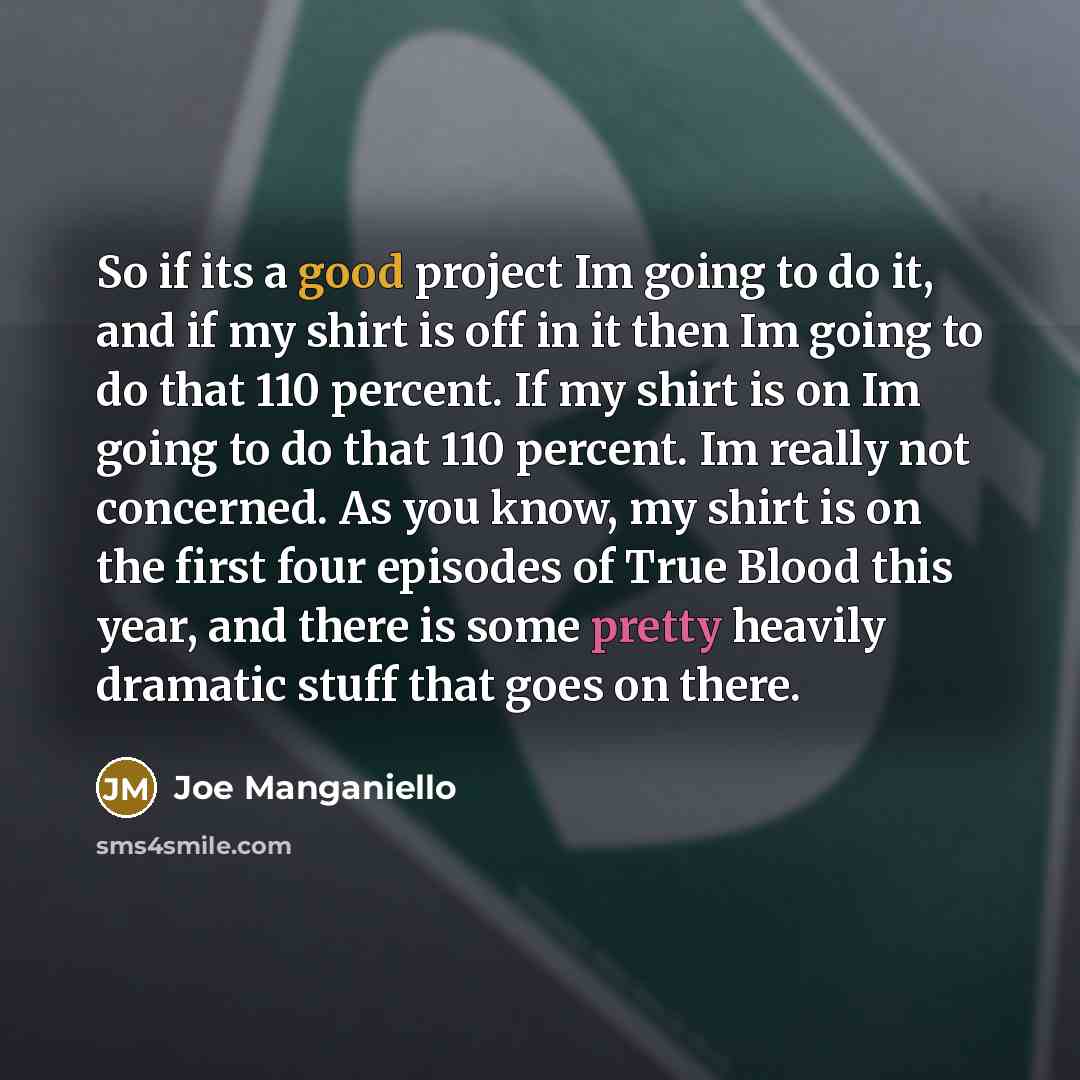 “So if its a good project Im going to do it, and if my shirt is off in it then Im going to do that 110 percent. If my shirt is on Im going to do that 110 percent. Im really not concerned. As you know, my shirt is on the first four episodes of True Blood this year, and there is some pretty heavily…” quote by Joe Manganiello