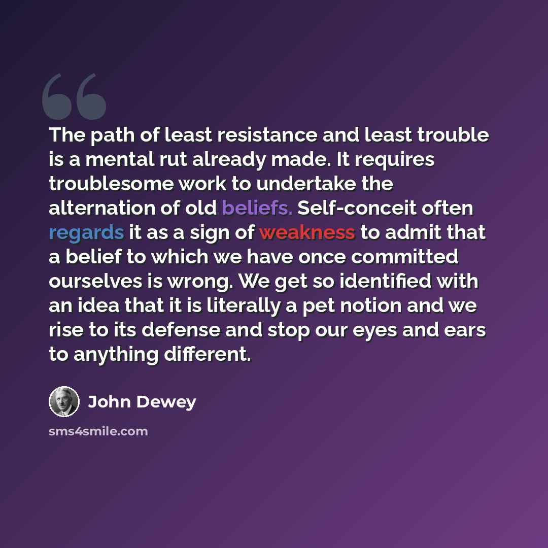 “The path of least resistance and least trouble is a mental rut already made. It requires troublesome work to undertake the alternation of old beliefs. Self-conceit often regards it as a sign of weakness to admit that a belief to which we have once committed ourselves is wrong. We get so identified…” quote by John Dewey