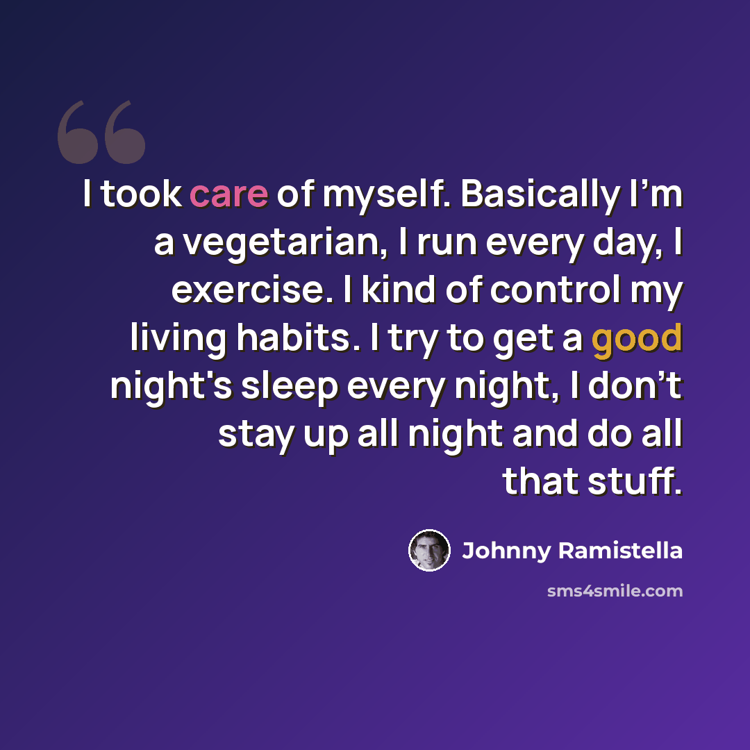 “I took care of myself. Basically I'm a vegetarian, I run every day, I exercise. I kind of control my living habits. I try to get a good night's sleep every night, I don't stay up all night and do all that stuff.” quote by Johnny Ramistella