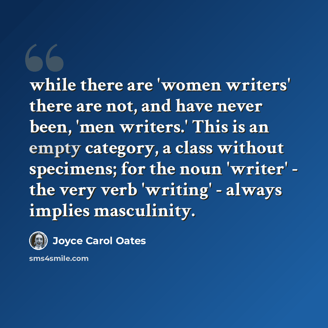 “while there are 'women writers' there are not, and have never been, 'men writers.' This is an empty category, a class without specimens; for the noun 'writer' - the very verb 'writing' - always implies masculinity.” quote by Joyce Carol Oates