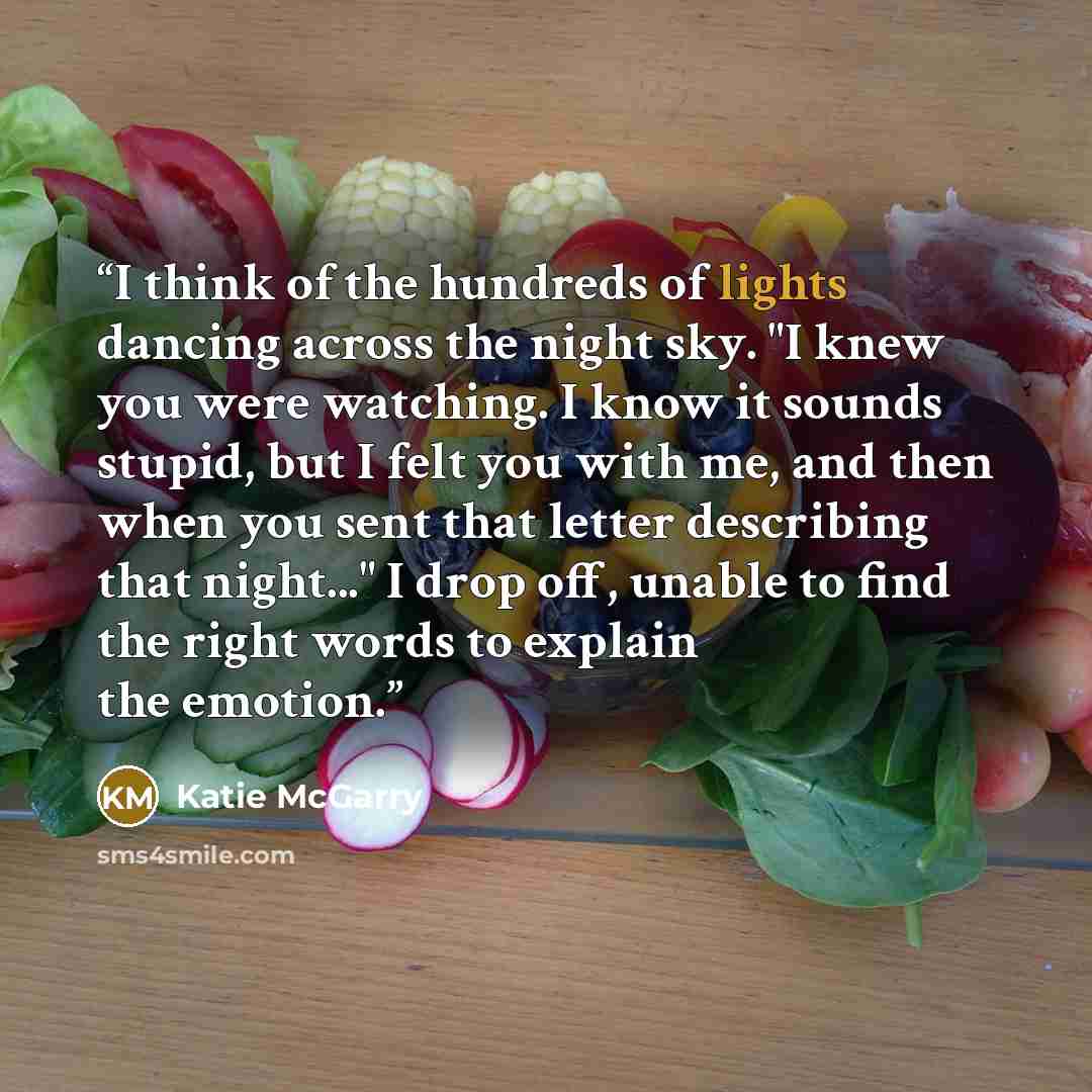 “I think of the hundreds of lights dancing across the night sky. "I knew you were watching. I know it sounds stupid, but I felt you with me, and then when you sent that letter describing that night..." I drop off, unable to find the right words to explain the emotion.” quote by Katie McGarry