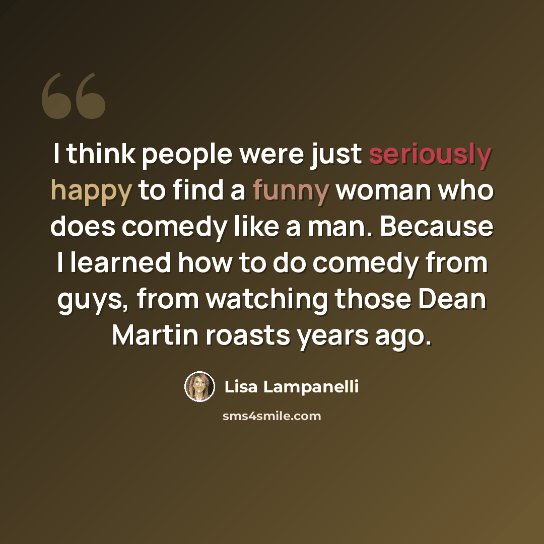“I think people were just seriously happy to find a funny woman who does comedy like a man. Because I learned how to do comedy from guys, from watching those Dean Martin roasts years ago.” quote by Lisa Lampanelli