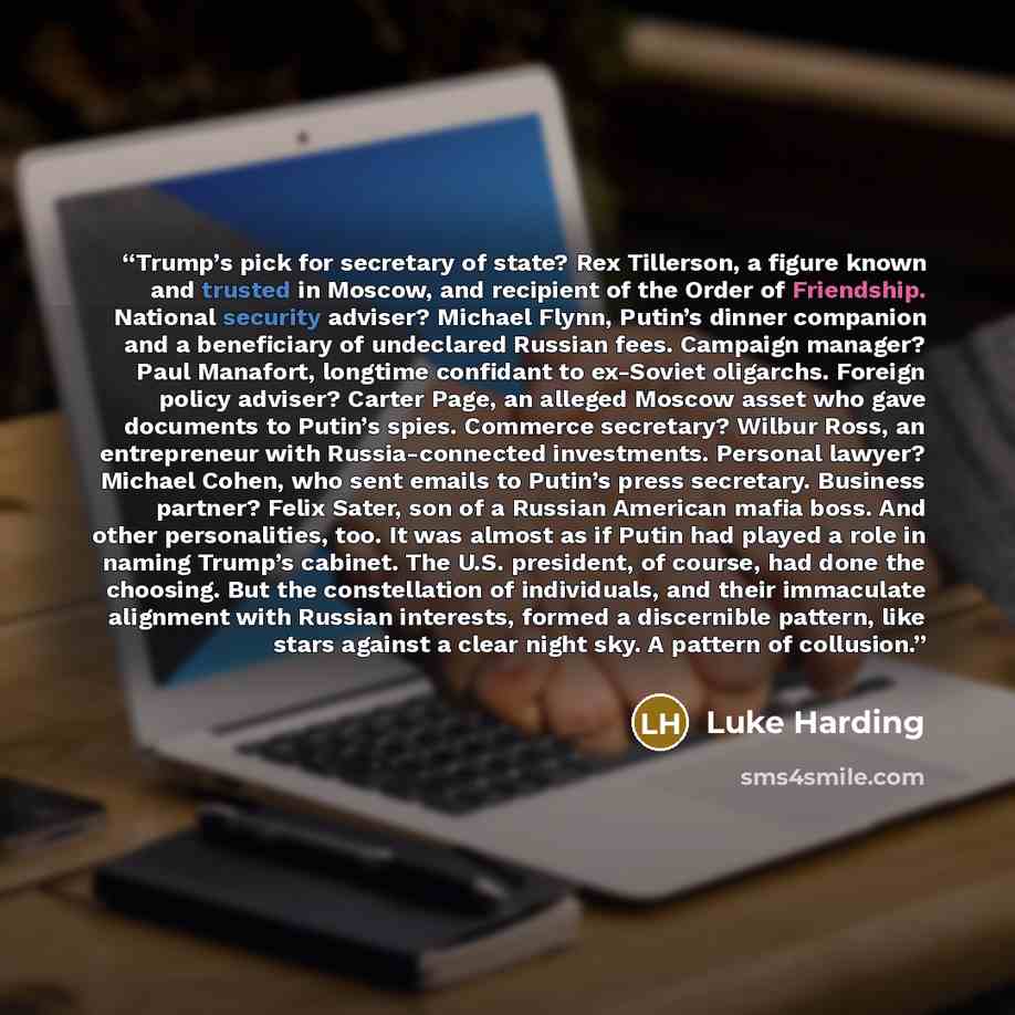 “Trump’s pick for secretary of state? Rex Tillerson, a figure known and trusted in Moscow, and recipient of the Order of Friendship. National security adviser? Michael Flynn, Putin’s dinner companion and a beneficiary of undeclared Russian fees. Campaign manager? Paul Manafort, longtime confidant…” quote by Luke Harding