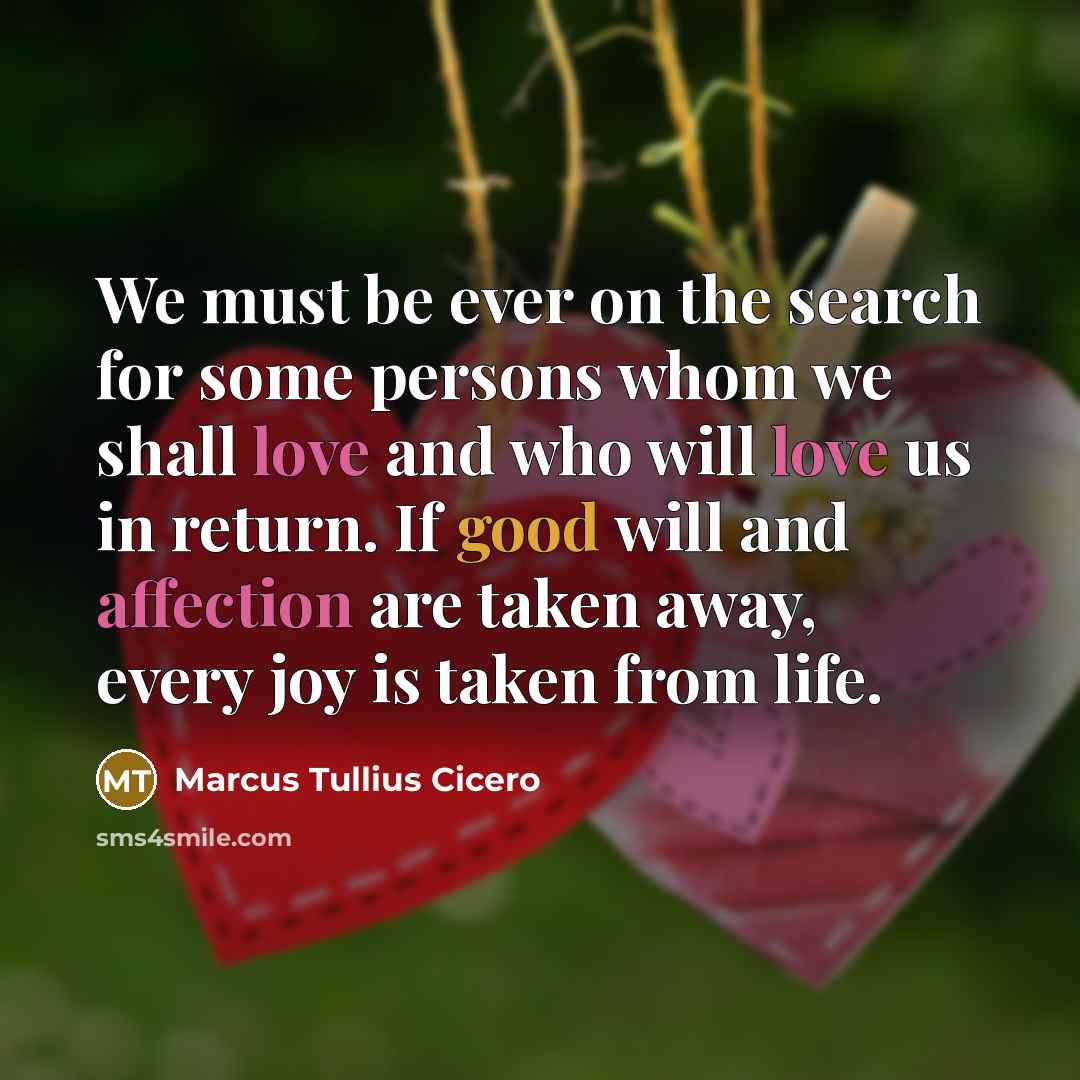 “We must be ever on the search for some persons whom we shall love and who will love us in return. If good will and affection are taken away, every joy is taken from life.” quote by Marcus Tullius Cicero