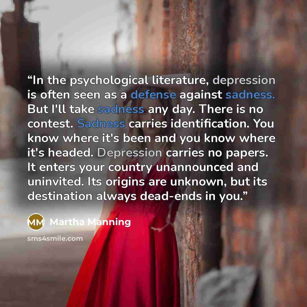 “In the psychological literature, depression is often seen as a defense against sadness. But I'll take sadness any day. There is no contest. Sadness carries identification. You know where it's been and you know where it's headed. Depression carries no papers. It enters your country unannounced and…” quote by Martha Manning