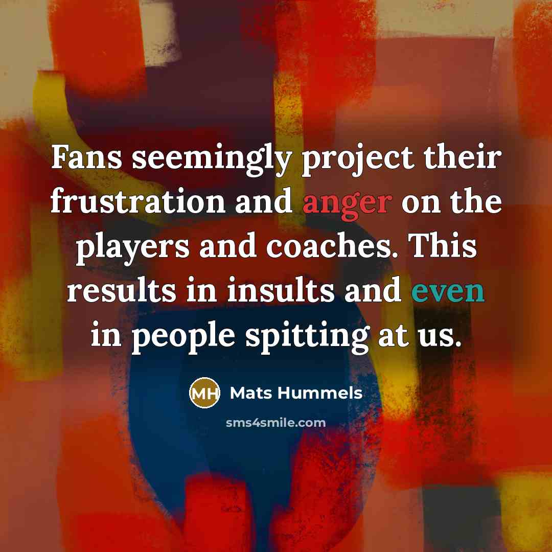 “Fans seemingly project their frustration and anger on the players and coaches. This results in insults and even in people spitting at us.” quote by Mats Hummels