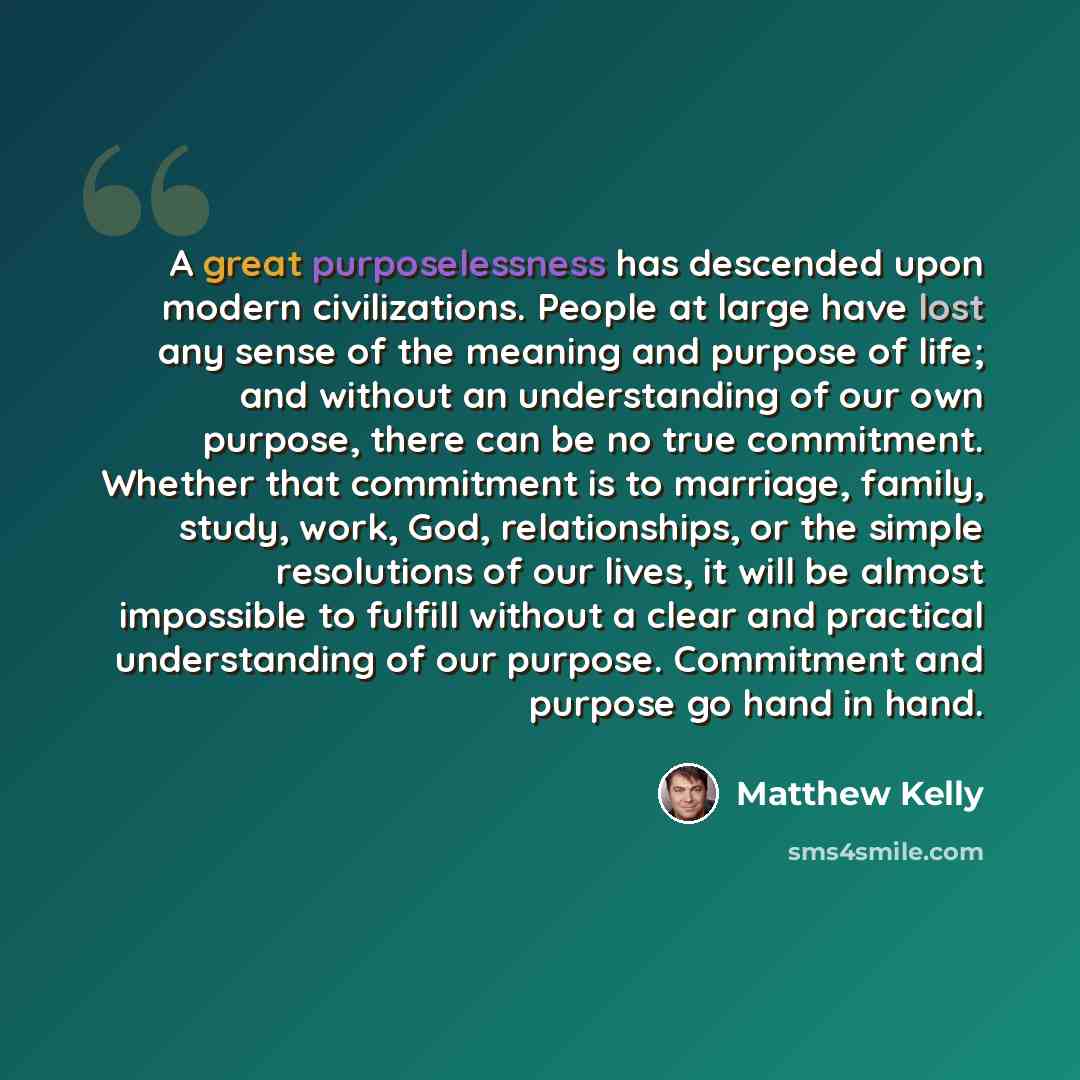 “A great purposelessness has descended upon modern civilizations. People at large have lost any sense of the meaning and purpose of life; and without an understanding of our own purpose, there can be no true commitment. Whether that commitment is to marriage, family, study, work, God…” quote by Matthew Kelly