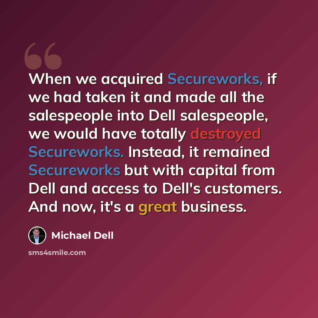 “When we acquired Secureworks, if we had taken it and made all the salespeople into Dell salespeople, we would have totally destroyed Secureworks. Instead, it remained Secureworks but with capital from Dell and access to Dell's customers. And now, it's a great business.” quote by Michael Dell