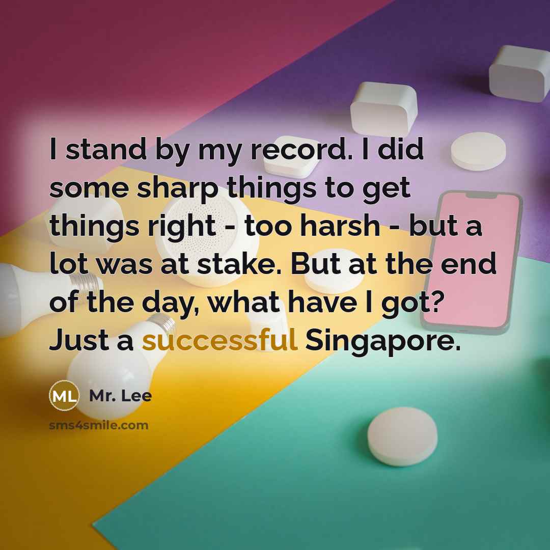 “I stand by my record. I did some sharp things to get things right - too harsh - but a lot was at stake. But at the end of the day, what have I got? Just a successful Singapore.” quote by Mr. Lee