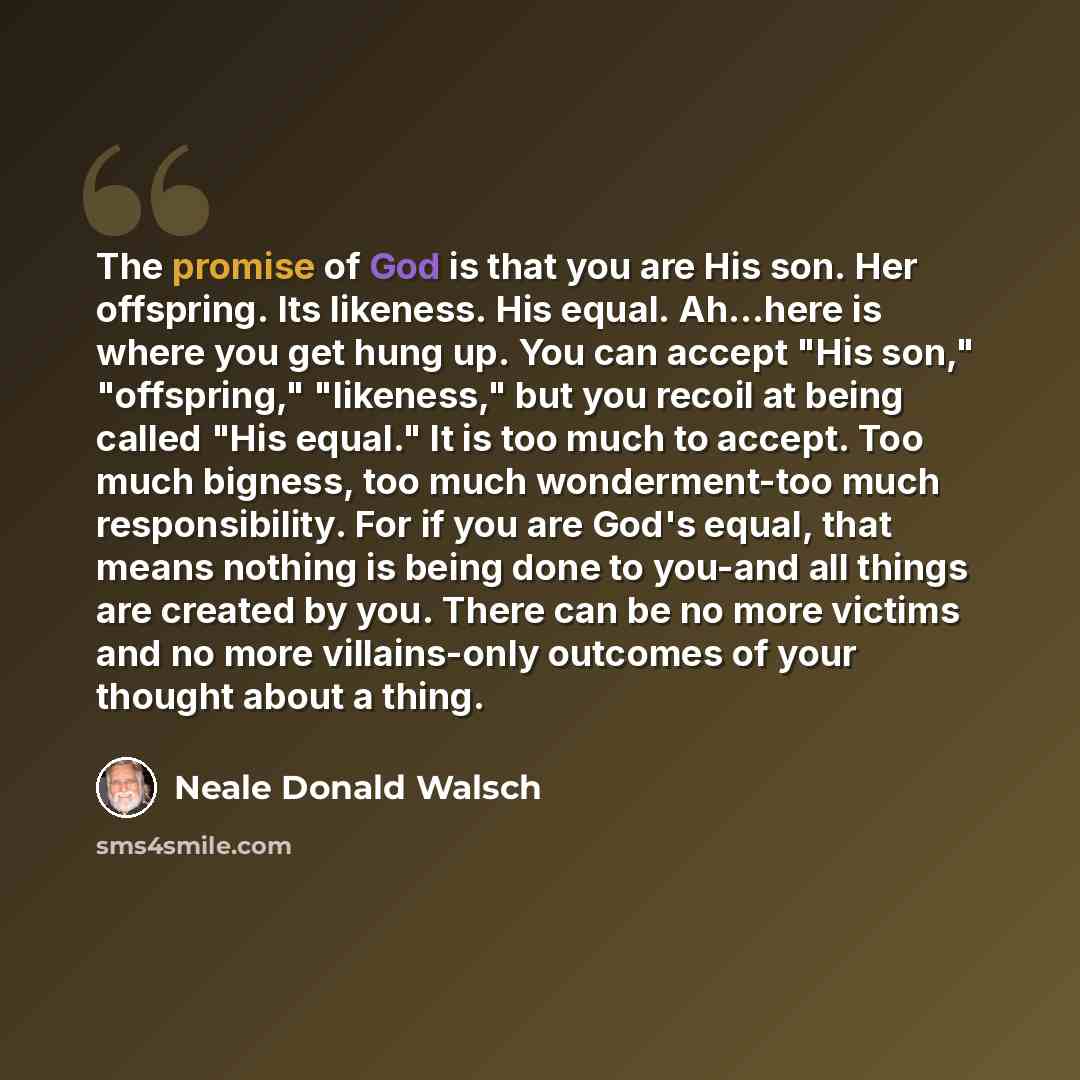 “The promise of God is that you are His son. Her offspring. Its likeness. His equal. Ah...here is where you get hung up. You can accept "His son," "offspring," "likeness," but you recoil at being called "His equal." It is too much to accept. Too much bigness, too much wonderment-too much…” quote by Neale Donald Walsch