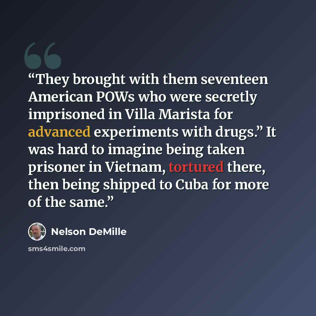 “They brought with them seventeen American POWs who were secretly imprisoned in Villa Marista for advanced experiments with drugs.” It was hard to imagine being taken prisoner in Vietnam, tortured there, then being shipped to Cuba for more of the same.” quote by Nelson DeMille