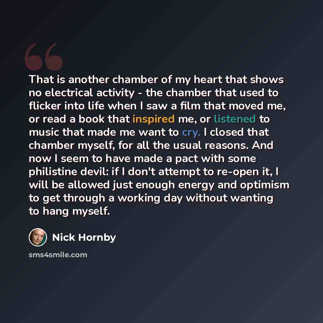 “That is another chamber of my heart that shows no electrical activity - the chamber that used to flicker into life when I saw a film that moved me, or read a book that inspired me, or listened to music that made me want to cry. I closed that chamber myself, for all the usual reasons. And now I…” quote by Nick Hornby
