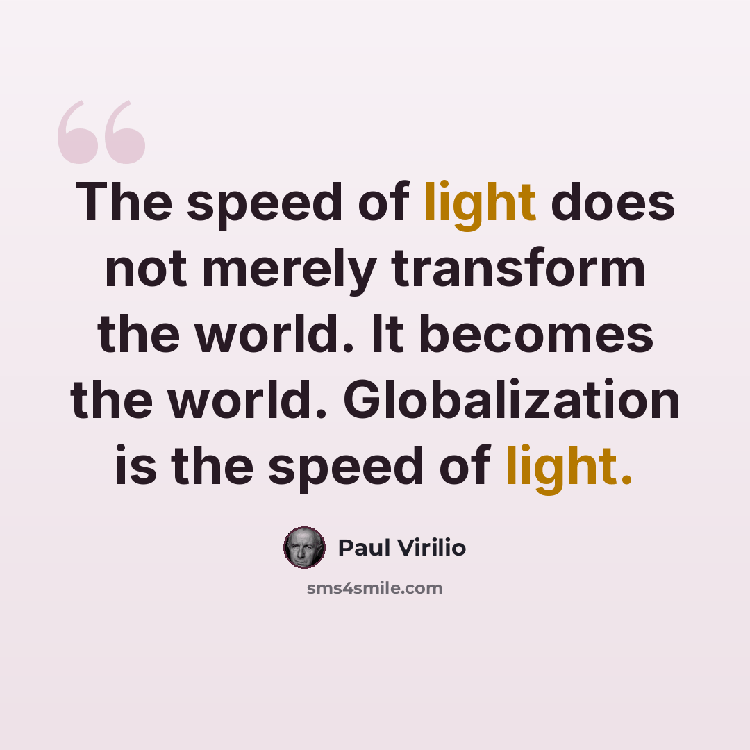 “The speed of light does not merely transform the world. It becomes the world. Globalization is the speed of light.” quote by Paul Virilio