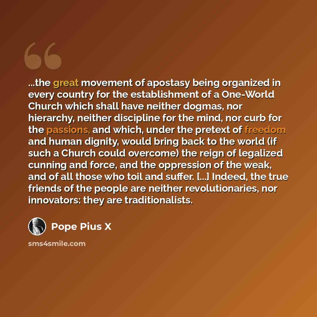 “...the great movement of apostasy being organized in every country for the establishment of a One-World Church which shall have neither dogmas, nor hierarchy, neither discipline for the mind, nor curb for the passions, and which, under the pretext of freedom and human dignity, would bring back to…” quote by Pope Pius X