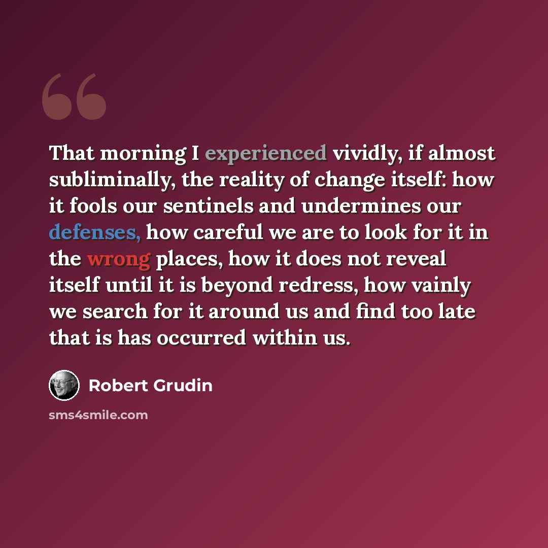 “That morning I experienced vividly, if almost subliminally, the reality of change itself: how it fools our sentinels and undermines our defenses, how careful we are to look for it in the wrong places, how it does not reveal itself until it is beyond redress, how vainly we search for it around us…” quote by Robert Grudin