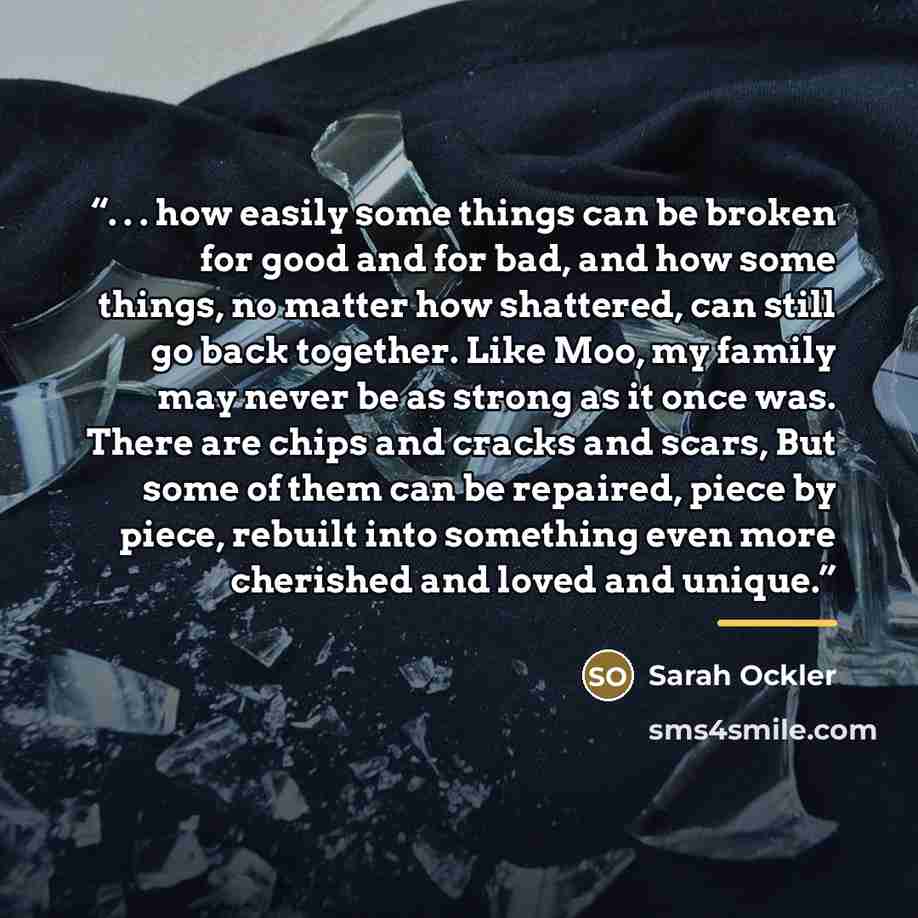 “. . . how easily some things can be broken for good and for bad, and how some things, no matter how shattered, can still go back together. Like Moo, my family may never be as strong as it once was. There are chips and cracks and scars, But some of them can be repaired, piece by piece, rebuilt into…” quote by Sarah Ockler