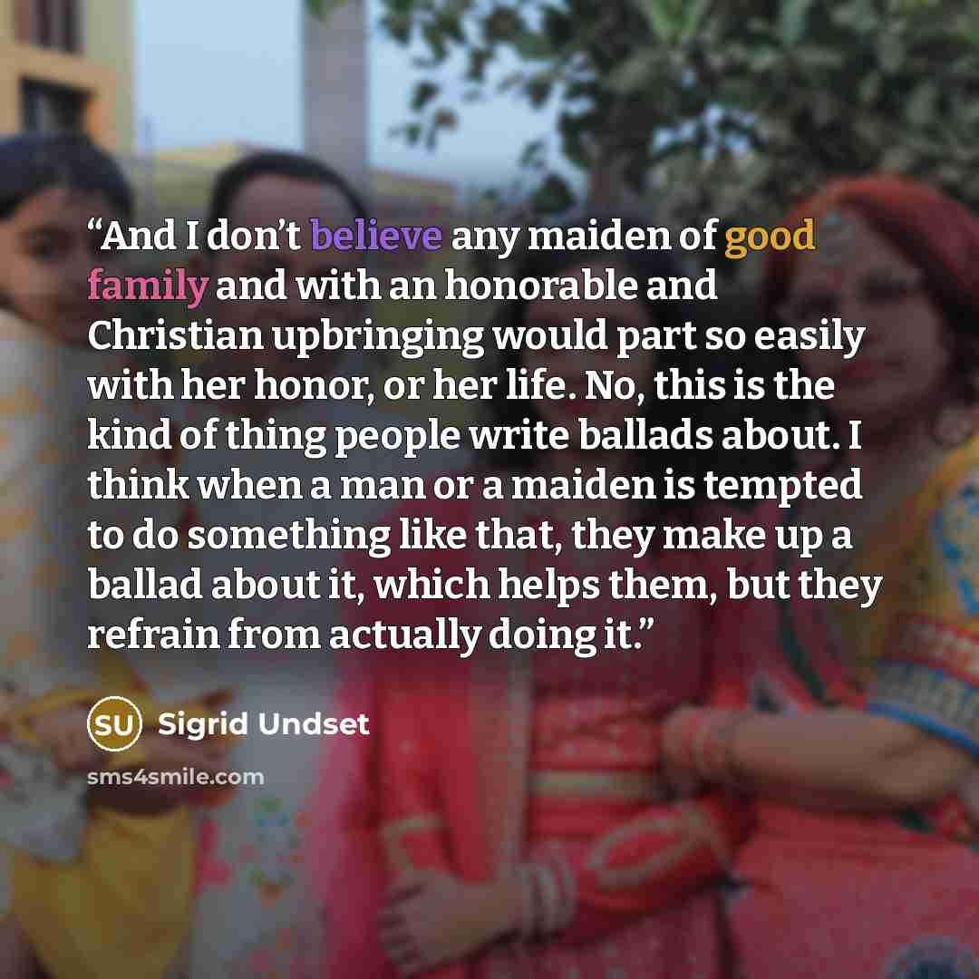 “And I don’t believe any maiden of good family and with an honorable and Christian upbringing would part so easily with her honor, or her life. No, this is the kind of thing people write ballads about. I think when a man or a maiden is tempted to do something like that, they make up a ballad about…” quote by Sigrid Undset