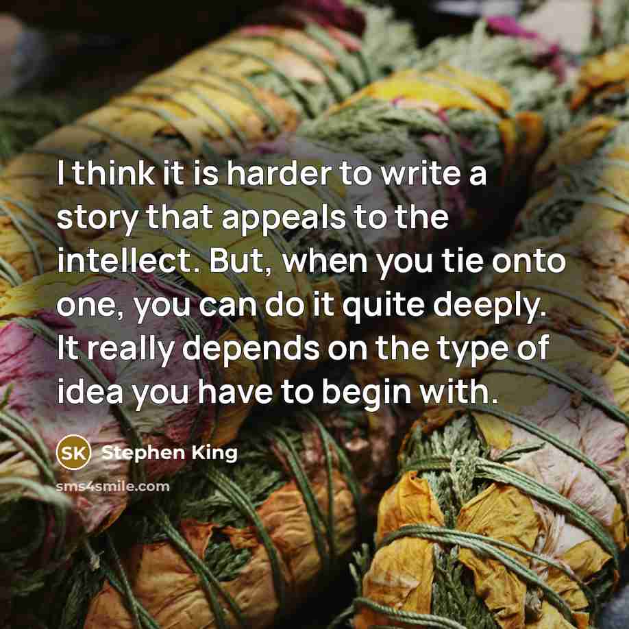 “I think it is harder to write a story that appeals to the intellect. But, when you tie onto one, you can do it quite deeply. It really depends on the type of idea you have to begin with.” quote by Stephen King