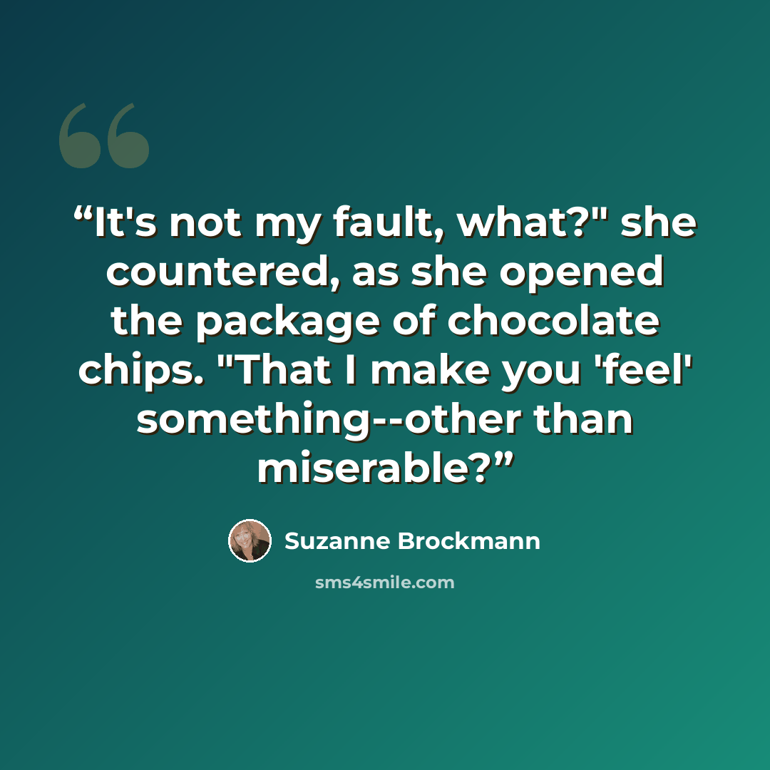 “It's not my fault, what?" she countered, as she opened the package of chocolate chips. "That I make you 'feel' something--other than miserable?” quote by Suzanne Brockmann