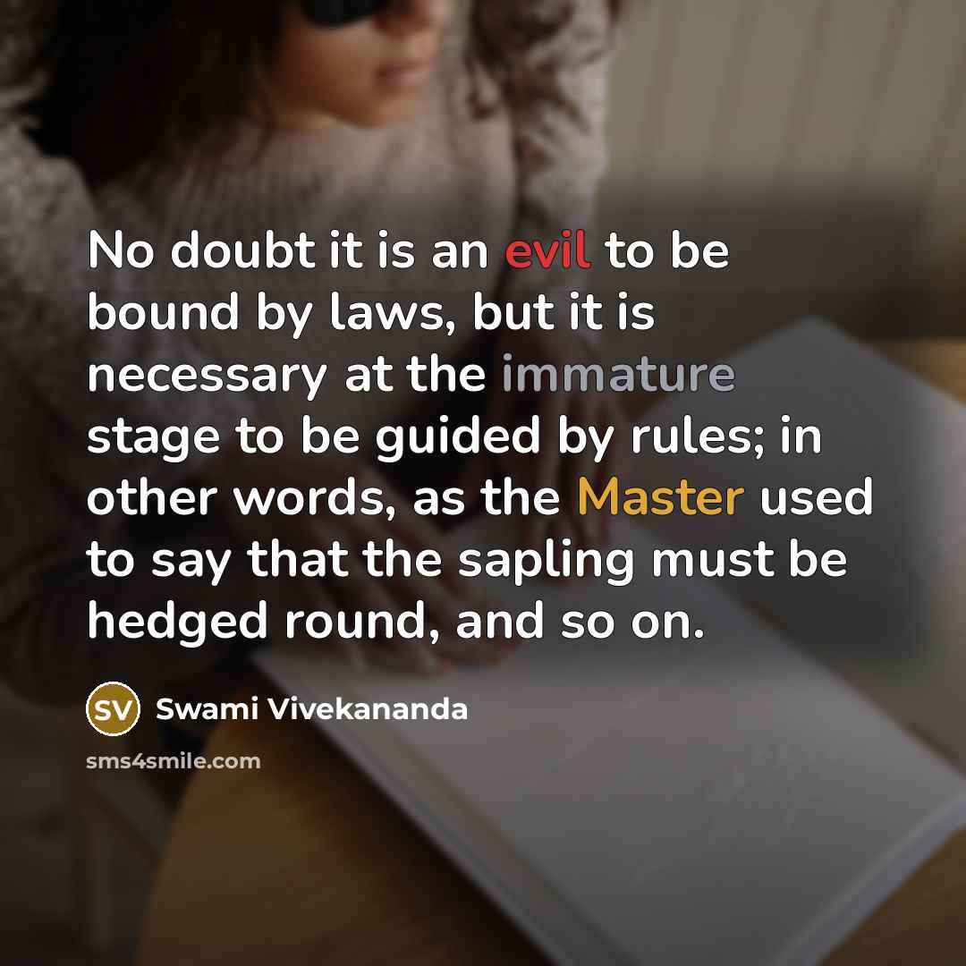 “No doubt it is an evil to be bound by laws, but it is necessary at the immature stage to be guided by rules; in other words, as the Master used to say that the sapling must be hedged round, and so on.” quote by Swami Vivekananda