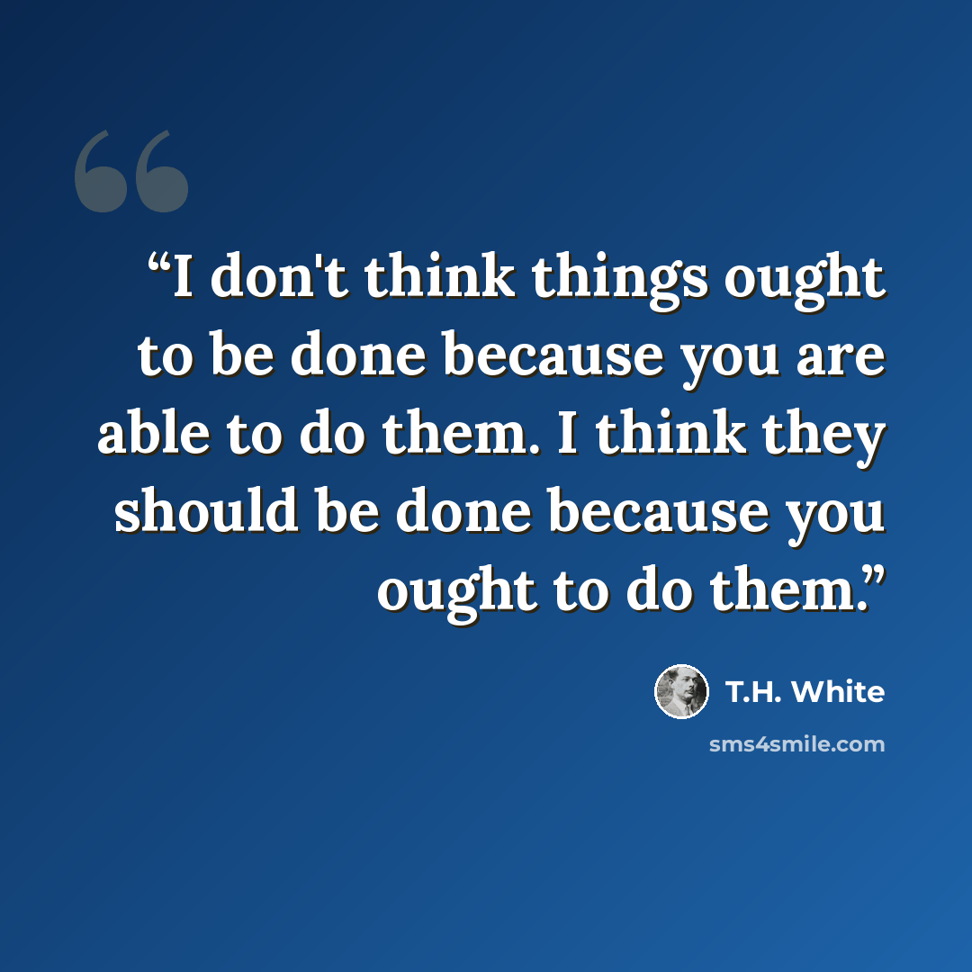 “I don't think things ought to be done because you are able to do them. I think they should be done because you ought to do them.” quote by T.H. White