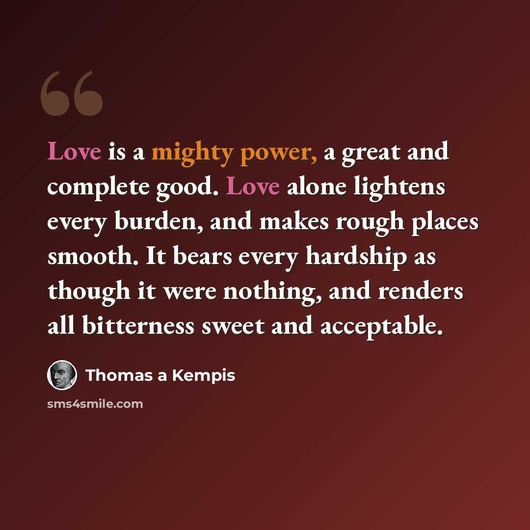 “Love is a mighty power, a great and complete good. Love alone lightens every burden, and makes rough places smooth. It bears every hardship as though it were nothing, and renders all bitterness sweet and acceptable.” quote by Thomas a Kempis