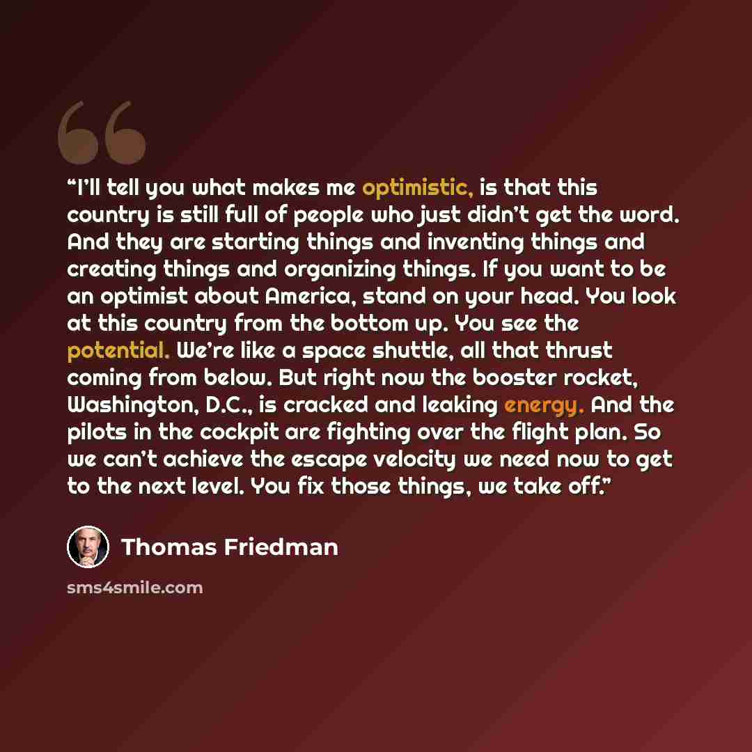 “I’ll tell you what makes me optimistic, is that this country is still full of people who just didn’t get the word. And they are starting things and inventing things and creating things and organizing things. If you want to be an optimist about America, stand on your head. You look at this country…” quote by Thomas Friedman