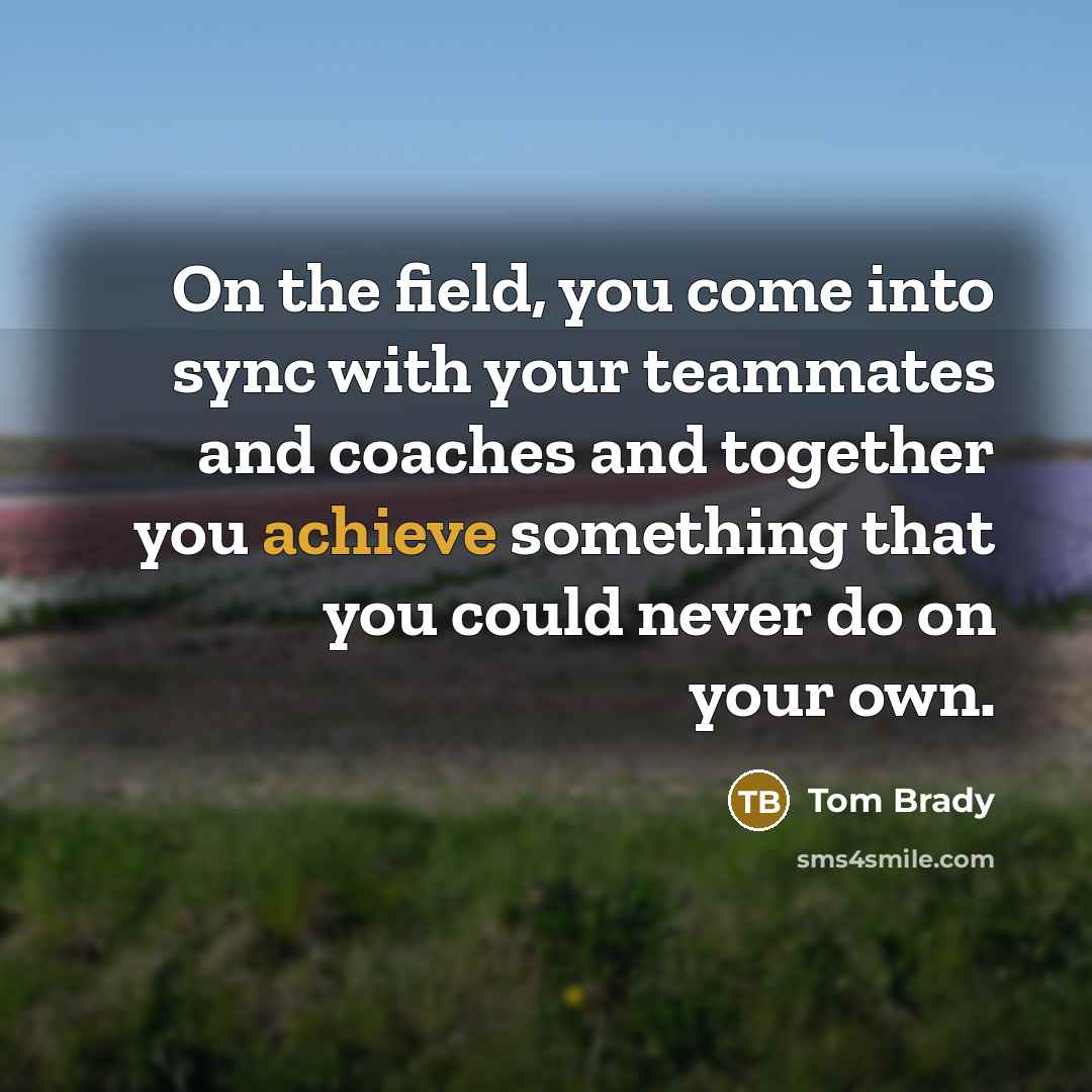 “On the field, you come into sync with your teammates and coaches and together you achieve something that you could never do on your own.” quote by Tom Brady